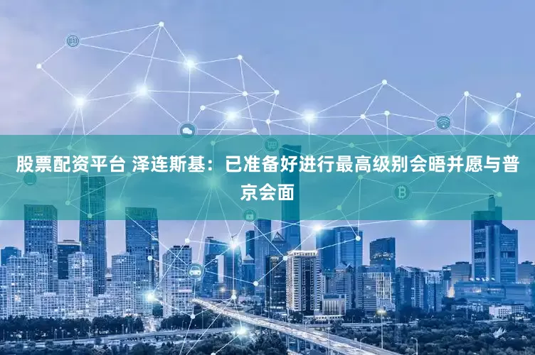 股票配资平台 泽连斯基：已准备好进行最高级别会晤并愿与普京会面