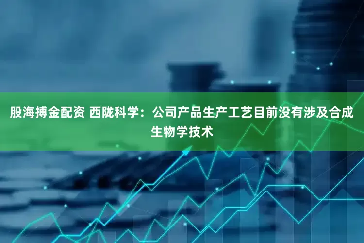 股海搏金配资 西陇科学：公司产品生产工艺目前没有涉及合成生物学技术