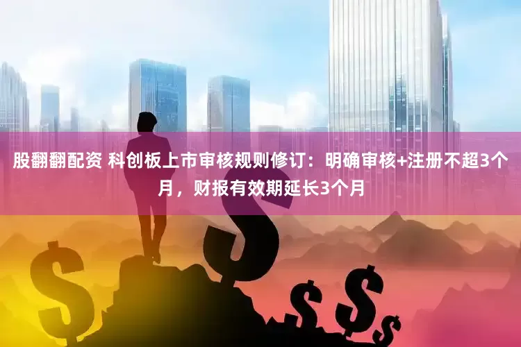 股翻翻配资 科创板上市审核规则修订：明确审核+注册不超3个月，财报有效期延长3个月