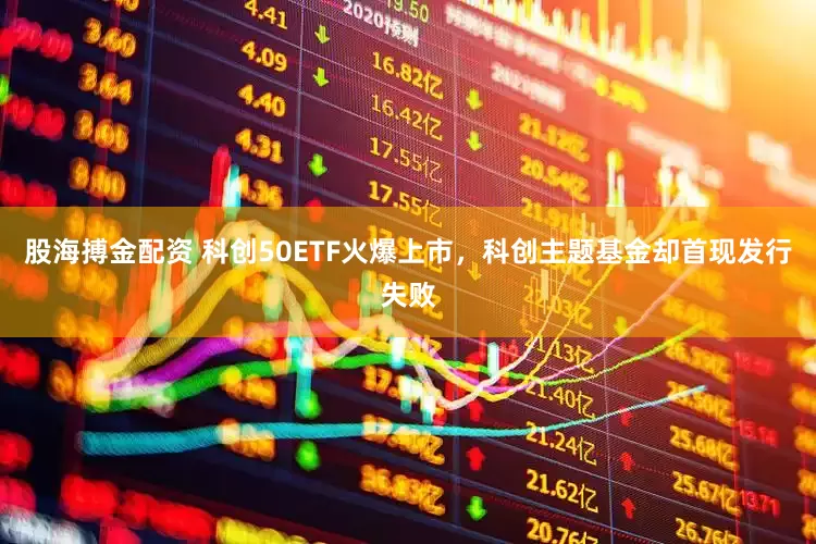 股海搏金配资 科创50ETF火爆上市，科创主题基金却首现发行失败