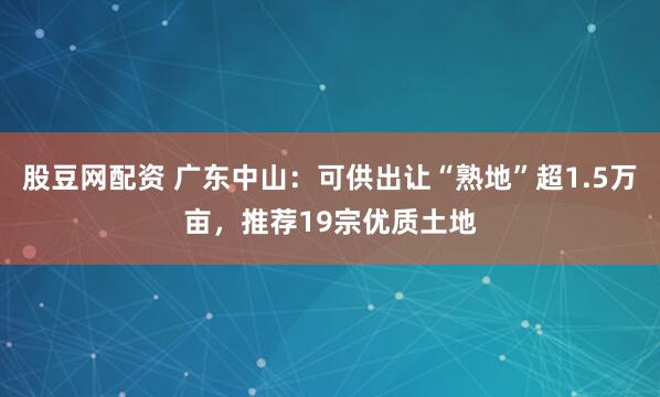 股豆网配资 广东中山：可供出让“熟地”超1.5万亩，推荐19宗优质土地