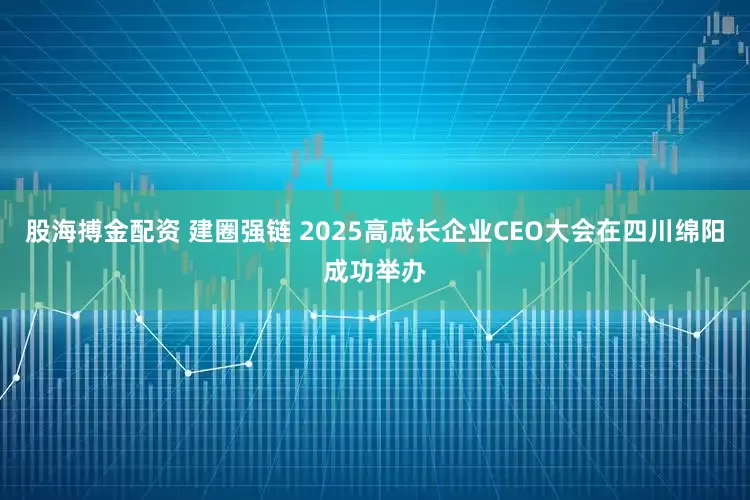 股海搏金配资 建圈强链 2025高成长企业CEO大会在四川绵阳成功举办