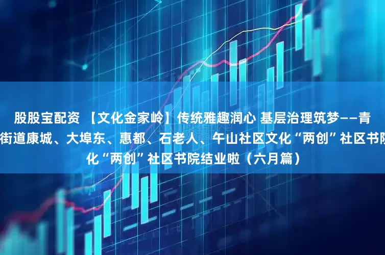股股宝配资 【文化金家岭】传统雅趣润心 基层治理筑梦——青岛市崂山区金家岭街道康城、大埠东、惠都、石老人、午山社区文化“两创”社区书院结业啦（六月篇）