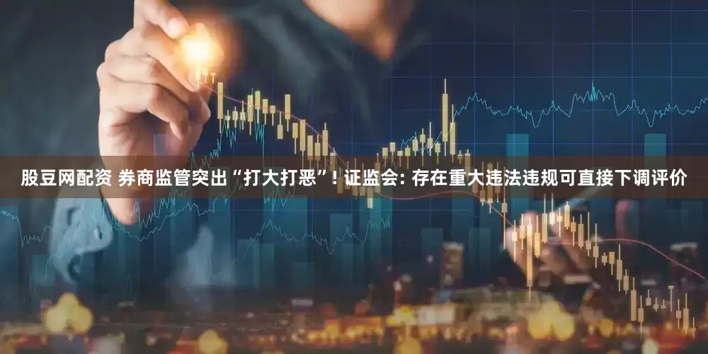 股豆网配资 券商监管突出“打大打恶”! 证监会: 存在重大违法违规可直接下调评价