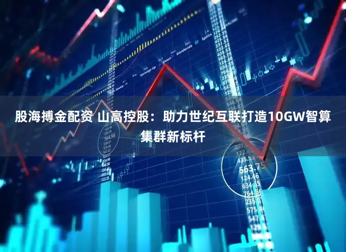 股海搏金配资 山高控股：助力世纪互联打造10GW智算集群新标杆