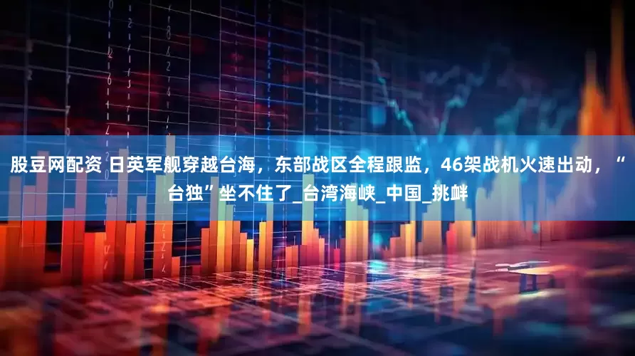 股豆网配资 日英军舰穿越台海，东部战区全程跟监，46架战机火速出动，“台独”坐不住了_台湾海峡_中国_挑衅