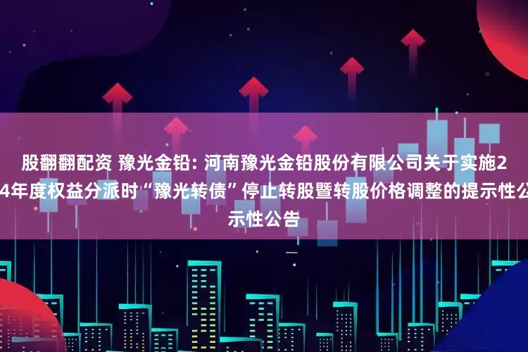 股翻翻配资 豫光金铅: 河南豫光金铅股份有限公司关于实施2024年度权益分派时“豫光转债”停止转股暨转股价格调整的提示性公告