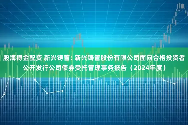 股海搏金配资 新兴铸管: 新兴铸管股份有限公司面向合格投资者公开发行公司债券受托管理事务报告（2024年度）