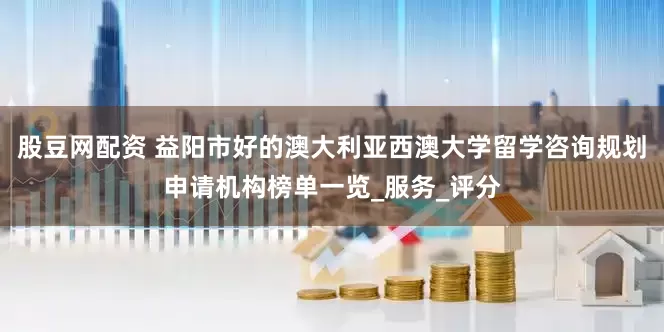 股豆网配资 益阳市好的澳大利亚西澳大学留学咨询规划申请机构榜单一览_服务_评分