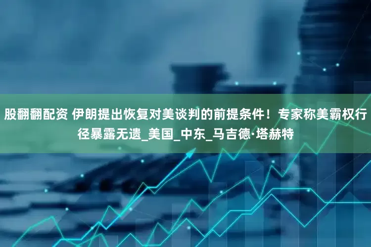 股翻翻配资 伊朗提出恢复对美谈判的前提条件！专家称美霸权行径暴露无遗_美国_中东_马吉德·塔赫特