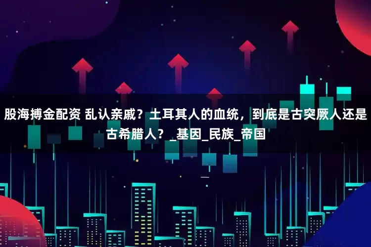 股海搏金配资 乱认亲戚？土耳其人的血统，到底是古突厥人还是古希腊人？_基因_民族_帝国