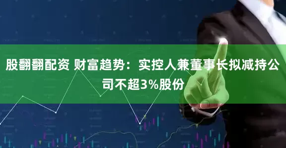 股翻翻配资 财富趋势：实控人兼董事长拟减持公司不超3%股份