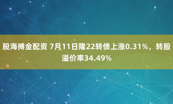 股海搏金配资 7月11日隆22转债上涨0.31%，转股溢价率34.49%