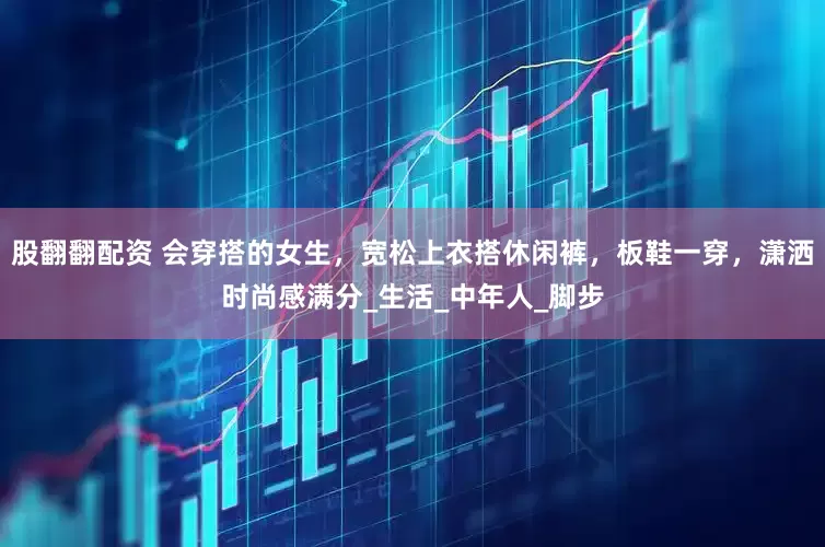股翻翻配资 会穿搭的女生，宽松上衣搭休闲裤，板鞋一穿，潇洒时尚感满分_生活_中年人_脚步