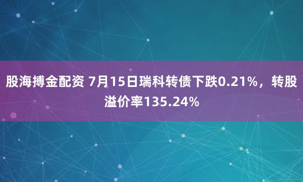 股海搏金配资 7月15日瑞科转债下跌0.21%，转股溢价率135.24%