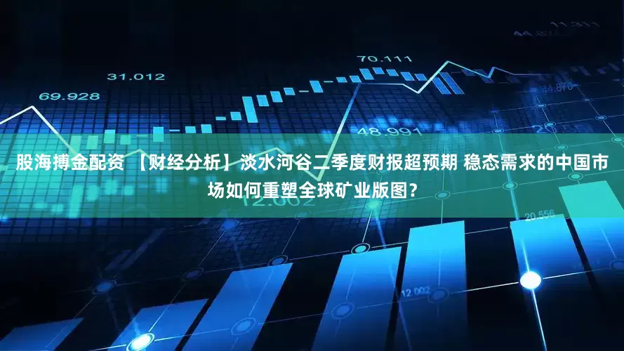 股海搏金配资 【财经分析】淡水河谷二季度财报超预期 稳态需求的中国市场如何重塑全球矿业版图？