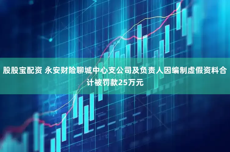 股股宝配资 永安财险聊城中心支公司及负责人因编制虚假资料合计被罚款25万元